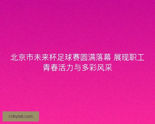 北京市未来杯足球赛圆满落幕 展现职工青春活力与多彩风采