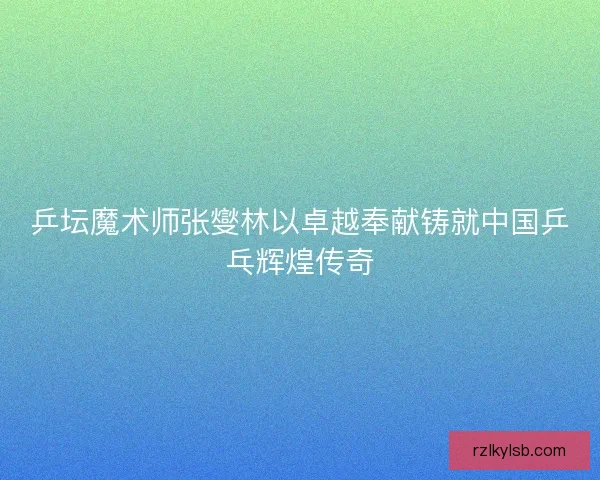 乒坛魔术师张燮林以卓越奉献铸就中国乒乓辉煌传奇