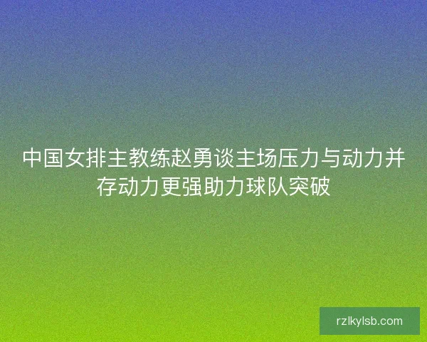 中国女排主教练赵勇谈主场压力与动力并存动力更强助力球队突破